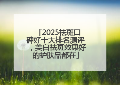 2025祛斑口碑好十大排名测评，美白祛斑效果好的护肤品都在