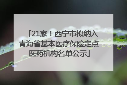 21家！西宁市拟纳入青海省基本医疗保险定点医药机构名单公示