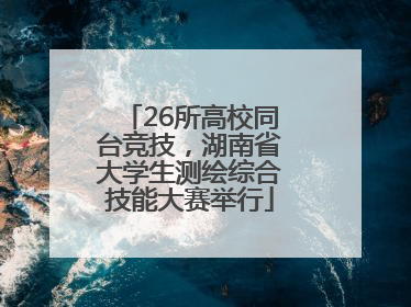 26所高校同台竞技，湖南省大学生测绘综合技能大赛举行