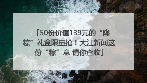 50份价值139元的“隆粽”礼盒限量抢！大江新闻这份“粽”意 请你查收