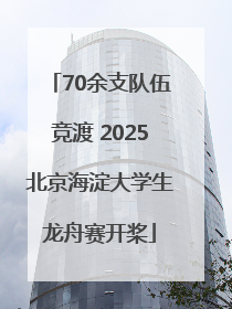 70余支队伍竞渡 2025北京海淀大学生龙舟赛开桨