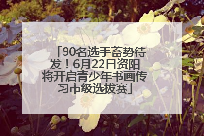 90名选手蓄势待发！6月22日资阳将开启青少年书画传习市级选拔赛