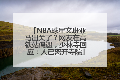 NBA球星文班亚马出关了？网友在高铁站偶遇，少林寺回应：人已离开寺院